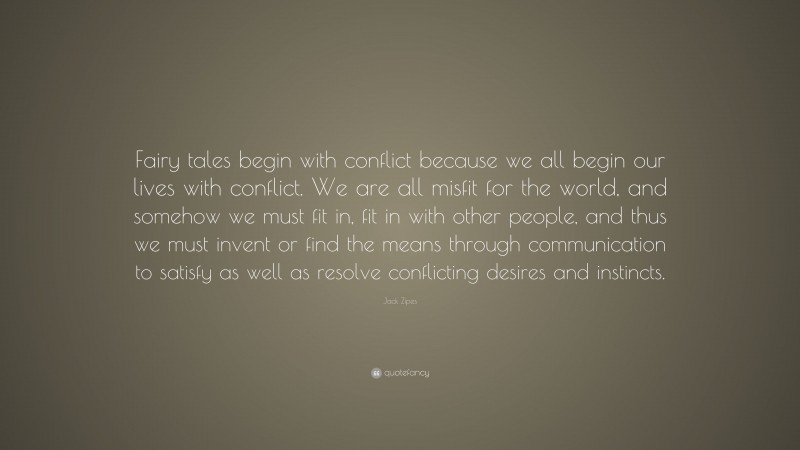 Jack Zipes Quote: “Fairy tales begin with conflict because we all begin our lives with conflict. We are all misfit for the world, and somehow we must fit in, fit in with other people, and thus we must invent or find the means through communication to satisfy as well as resolve conflicting desires and instincts.”