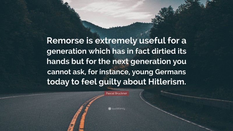 Pascal Bruckner Quote: “Remorse is extremely useful for a generation which has in fact dirtied its hands but for the next generation you cannot ask, for instance, young Germans today to feel guilty about Hitlerism.”