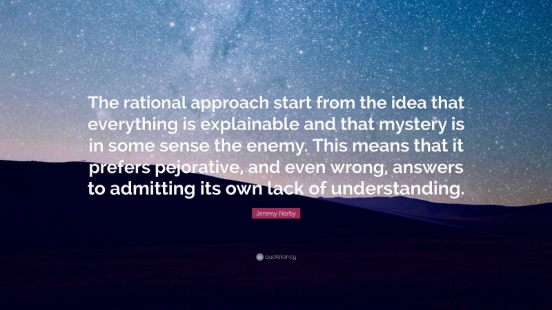 Jeremy Narby Quote: “The rational approach start from the idea that everything is explainable and that mystery is in some sense the enemy. This means that it prefers pejorative, and even wrong, answers to admitting its own lack of understanding.”