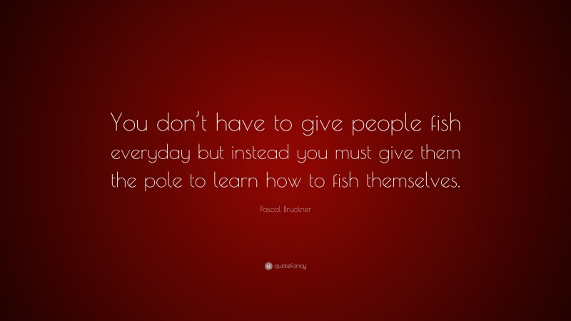 Pascal Bruckner Quote: “You don’t have to give people fish everyday but instead you must give them the pole to learn how to fish themselves.”