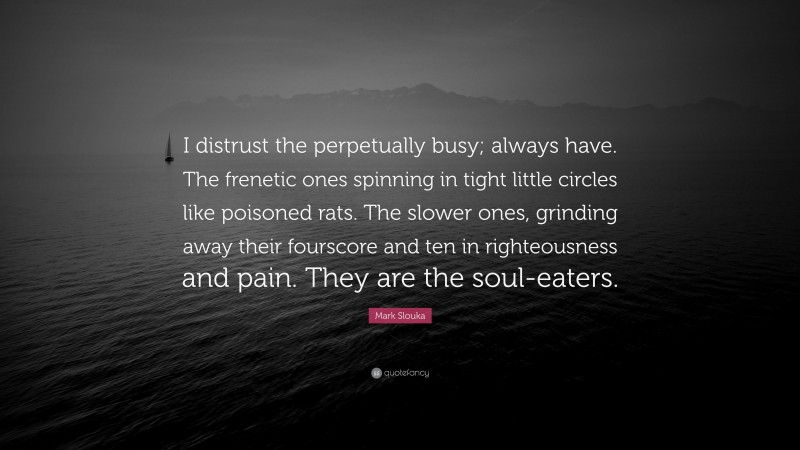 Mark Slouka Quote: “I distrust the perpetually busy; always have. The frenetic ones spinning in tight little circles like poisoned rats. The slower ones, grinding away their fourscore and ten in righteousness and pain. They are the soul-eaters.”