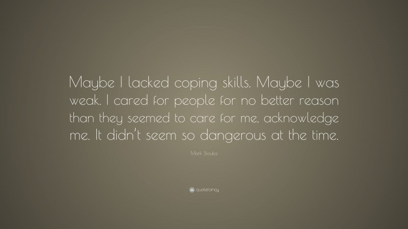 Mark Slouka Quote: “Maybe I lacked coping skills. Maybe I was weak. I cared for people for no better reason than they seemed to care for me, acknowledge me. It didn’t seem so dangerous at the time.”