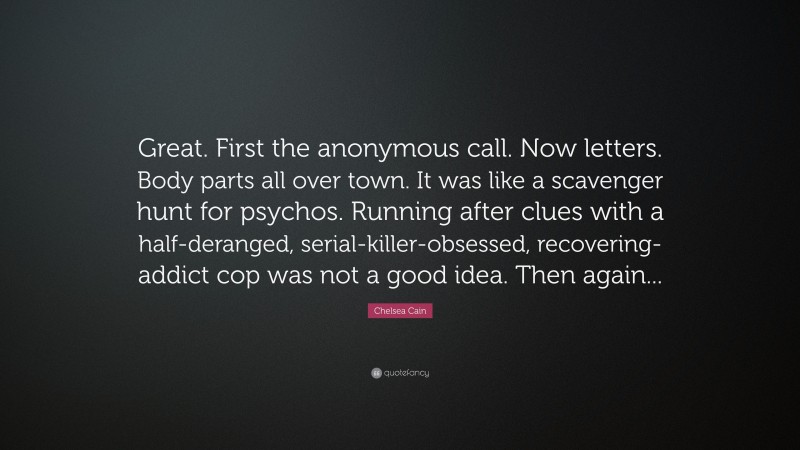 Chelsea Cain Quote: “Great. First the anonymous call. Now letters. Body parts all over town. It was like a scavenger hunt for psychos. Running after clues with a half-deranged, serial-killer-obsessed, recovering-addict cop was not a good idea. Then again...”