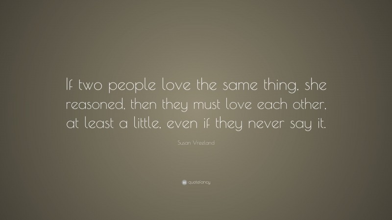 Susan Vreeland Quote: “If two people love the same thing, she reasoned, then they must love each other, at least a little, even if they never say it.”