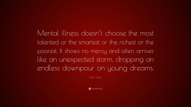 Steve Lopez Quote: “Mental illness doesn’t choose the most talented or the smartest or the richest or the poorest. It shows no mercy and often arrives like an unexpected storm, dropping an endless downpour on young dreams.”