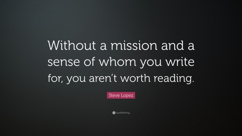Steve Lopez Quote: “Without a mission and a sense of whom you write for, you aren’t worth reading.”