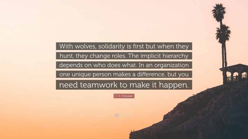 C. K. Prahalad Quote: “With wolves, solidarity is first but when they hunt, they change roles. The implicit hierarchy depends on who does what. In an organization one unique person makes a difference, but you need teamwork to make it happen.”