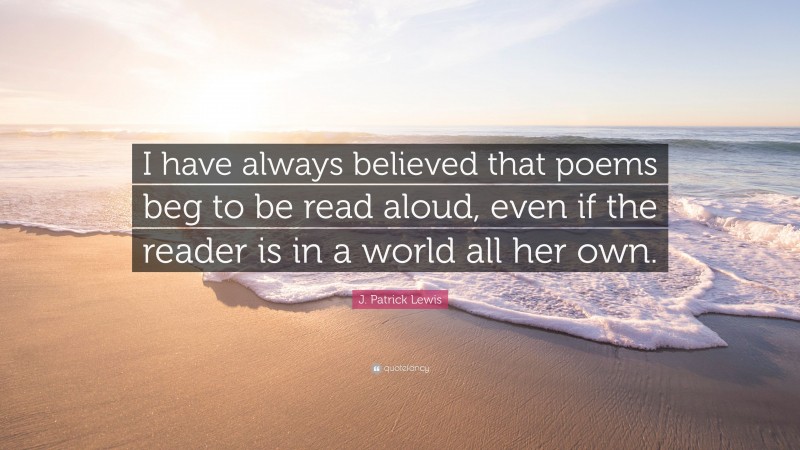 J. Patrick Lewis Quote: “I have always believed that poems beg to be read aloud, even if the reader is in a world all her own.”