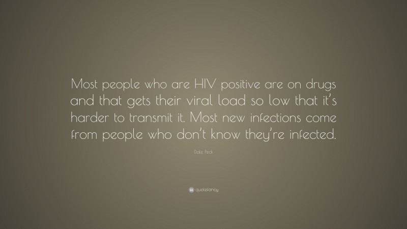 Dale Peck Quote: “Most people who are HIV positive are on drugs and that gets their viral load so low that it’s harder to transmit it. Most new infections come from people who don’t know they’re infected.”