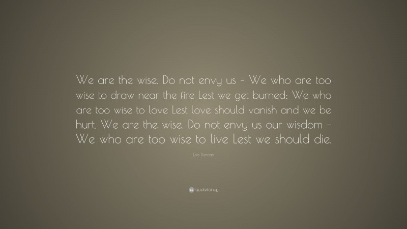 Lois Duncan Quote: “We are the wise. Do not envy us – We who are too wise to draw near the fire Lest we get burned; We who are too wise to love Lest love should vanish and we be hurt. We are the wise. Do not envy us our wisdom – We who are too wise to live Lest we should die.”