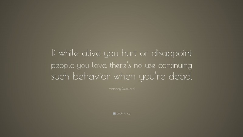 Anthony Swofford Quote: “If while alive you hurt or disappoint people you love, there’s no use continuing such behavior when you’re dead.”