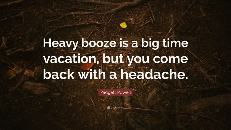 Padgett Powell Quote: “Heavy booze is a big time vacation, but you come back with a headache.”