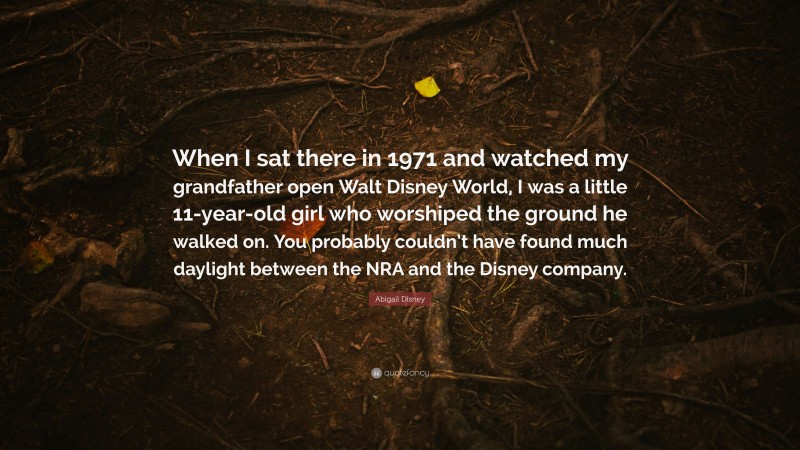 Abigail Disney Quote: “When I sat there in 1971 and watched my grandfather open Walt Disney World, I was a little 11-year-old girl who worshiped the ground he walked on. You probably couldn’t have found much daylight between the NRA and the Disney company.”