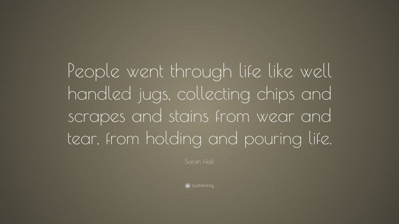 Sarah Hall Quote: “People went through life like well handled jugs, collecting chips and scrapes and stains from wear and tear, from holding and pouring life.”
