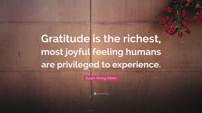Susan Wittig Albert Quote: “Gratitude is the richest, most joyful feeling humans are privileged to experience.”