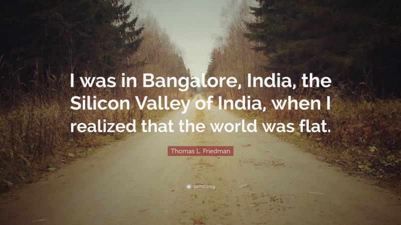 Thomas L. Friedman Quote: “I was in Bangalore, India, the Silicon Valley of India, when I realized that the world was flat.”