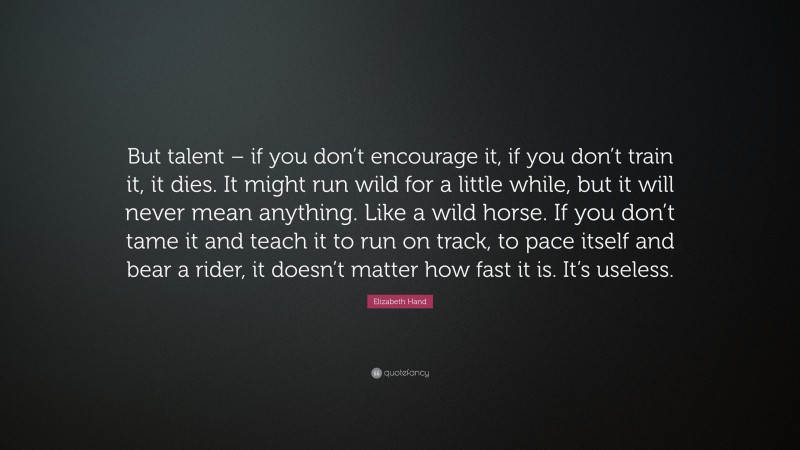 Elizabeth Hand Quote: “But talent – if you don’t encourage it, if you don’t train it, it dies. It might run wild for a little while, but it will never mean anything. Like a wild horse. If you don’t tame it and teach it to run on track, to pace itself and bear a rider, it doesn’t matter how fast it is. It’s useless.”