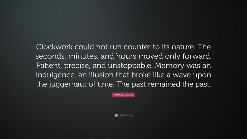 Matthew J. Kirby Quote: “Clockwork could not run counter to its nature. The seconds, minutes, and hours moved only forward. Patient, precise, and unstoppable. Memory was an indulgence, an illusion that broke like a wave upon the juggernaut of time. The past remained the past.”