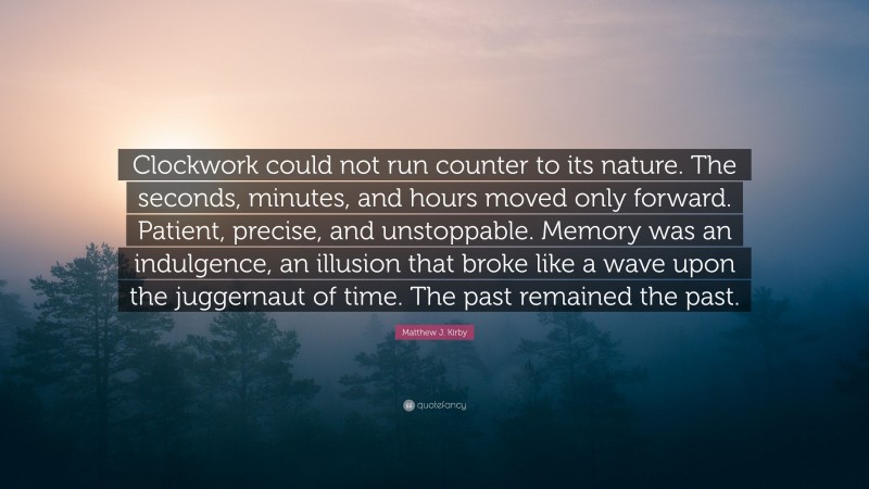 Matthew J. Kirby Quote: “Clockwork could not run counter to its nature. The seconds, minutes, and hours moved only forward. Patient, precise, and unstoppable. Memory was an indulgence, an illusion that broke like a wave upon the juggernaut of time. The past remained the past.”
