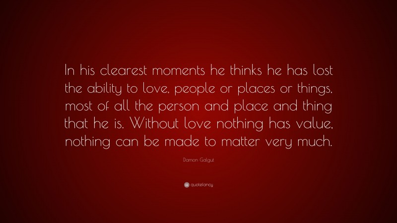 Damon Galgut Quote: “In his clearest moments he thinks he has lost the ability to love, people or places or things, most of all the person and place and thing that he is. Without love nothing has value, nothing can be made to matter very much.”