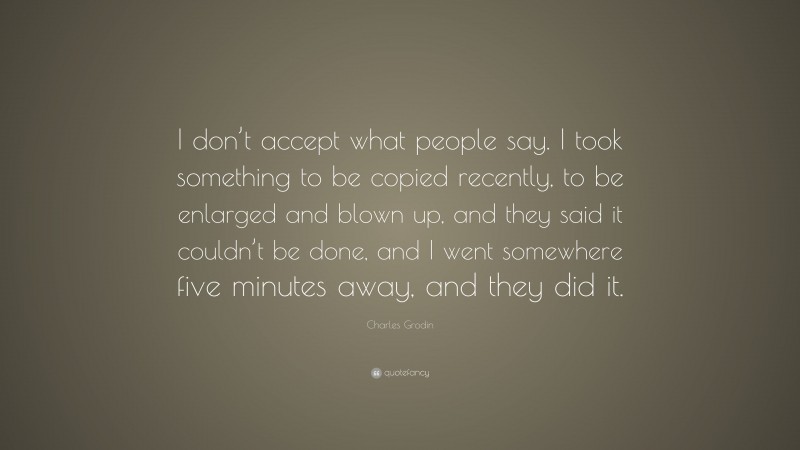 Charles Grodin Quote: “I don’t accept what people say. I took something to be copied recently, to be enlarged and blown up, and they said it couldn’t be done, and I went somewhere five minutes away, and they did it.”