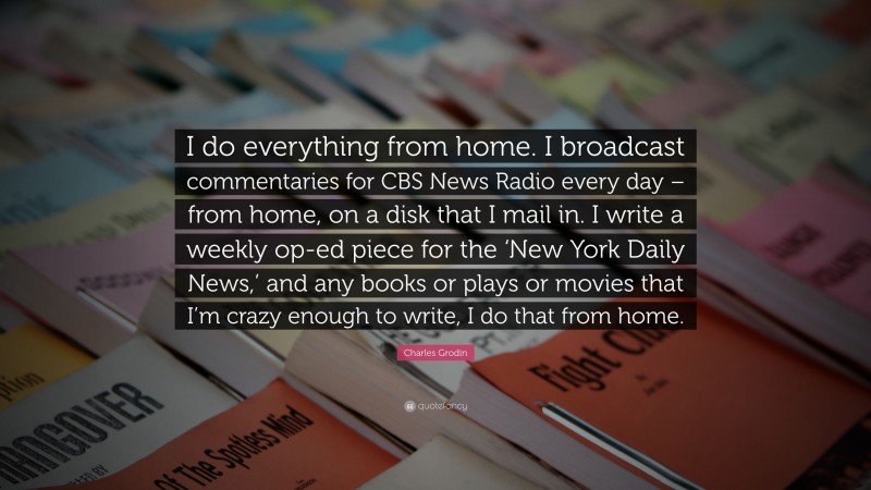 Charles Grodin Quote: “I do everything from home. I broadcast commentaries for CBS News Radio every day – from home, on a disk that I mail in. I write a weekly op-ed piece for the ‘New York Daily News,’ and any books or plays or movies that I’m crazy enough to write, I do that from home.”