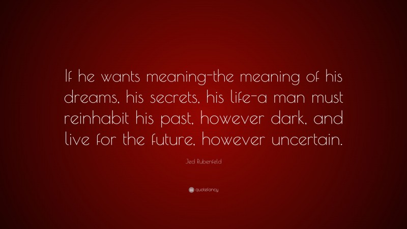 Jed Rubenfeld Quote: “If he wants meaning-the meaning of his dreams, his secrets, his life-a man must reinhabit his past, however dark, and live for the future, however uncertain.”