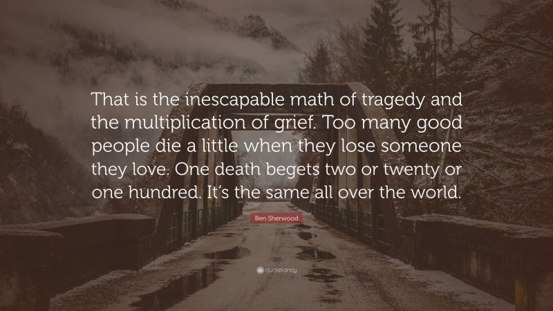 Ben Sherwood Quote: “That is the inescapable math of tragedy and the multiplication of grief. Too many good people die a little when they lose someone they love. One death begets two or twenty or one hundred. It’s the same all over the world.”