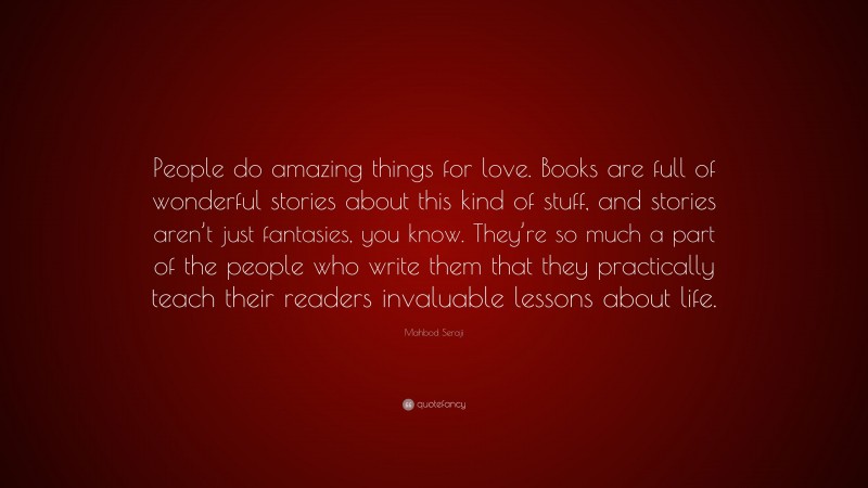 Mahbod Seraji Quote: “People do amazing things for love. Books are full of wonderful stories about this kind of stuff, and stories aren’t just fantasies, you know. They’re so much a part of the people who write them that they practically teach their readers invaluable lessons about life.”