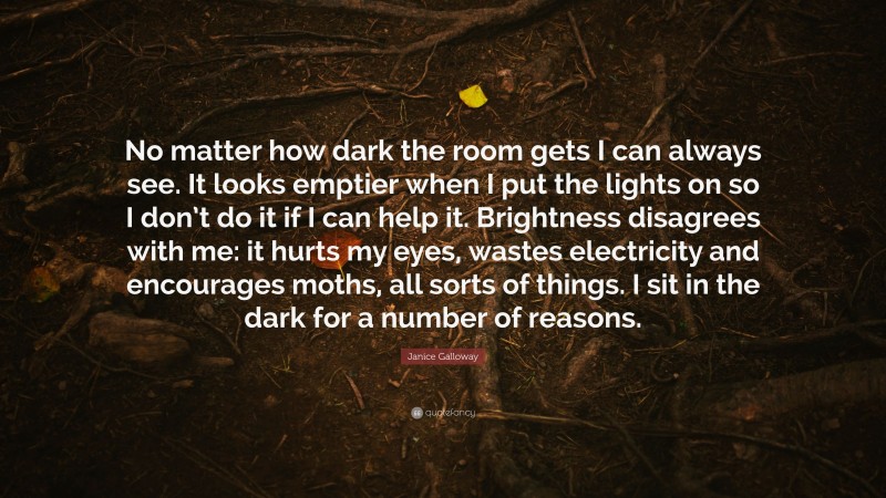 Janice Galloway Quote: “No matter how dark the room gets I can always see. It looks emptier when I put the lights on so I don’t do it if I can help it. Brightness disagrees with me: it hurts my eyes, wastes electricity and encourages moths, all sorts of things. I sit in the dark for a number of reasons.”