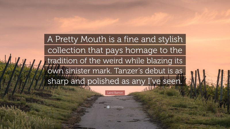Laird Barron Quote: “A Pretty Mouth is a fine and stylish collection that pays homage to the tradition of the weird while blazing its own sinister mark. Tanzer’s debut is as sharp and polished as any I’ve seen.”