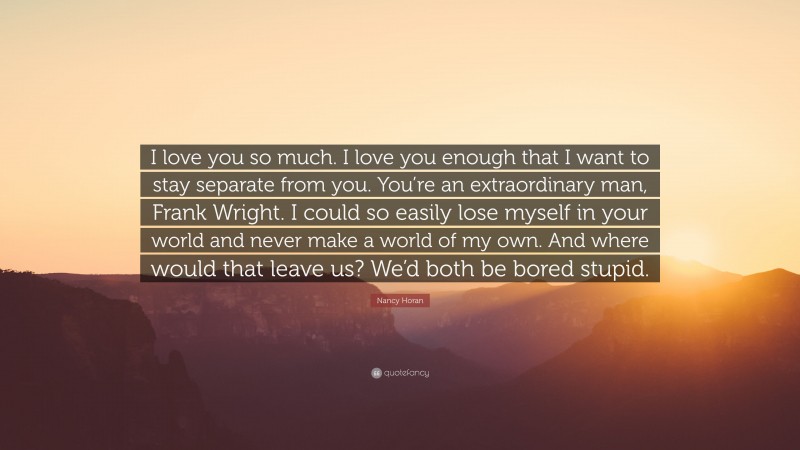 Nancy Horan Quote: “I love you so much. I love you enough that I want to stay separate from you. You’re an extraordinary man, Frank Wright. I could so easily lose myself in your world and never make a world of my own. And where would that leave us? We’d both be bored stupid.”