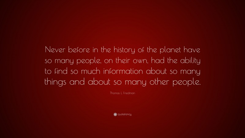 Thomas L. Friedman Quote: “Never before in the history of the planet have so many people, on their own, had the ability to find so much information about so many things and about so many other people.”