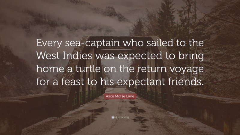 Alice Morse Earle Quote: “Every sea-captain who sailed to the West Indies was expected to bring home a turtle on the return voyage for a feast to his expectant friends.”
