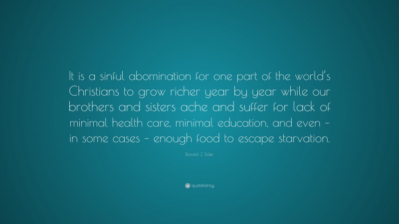 Ronald J. Sider Quote: “It is a sinful abomination for one part of the world’s Christians to grow richer year by year while our brothers and sisters ache and suffer for lack of minimal health care, minimal education, and even – in some cases – enough food to escape starvation.”