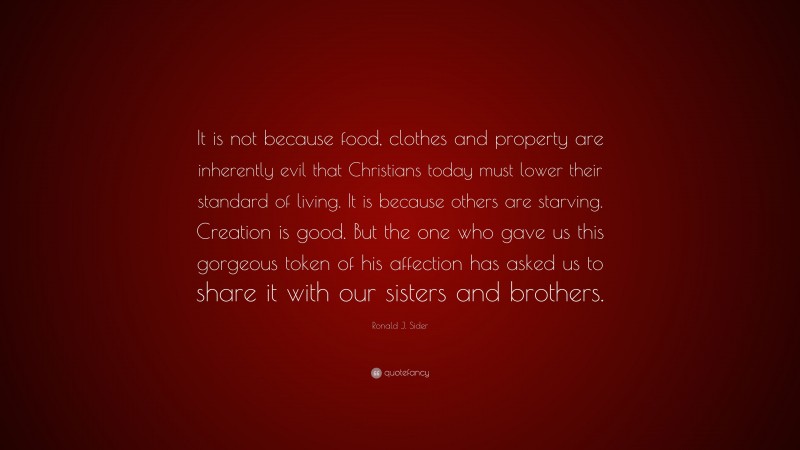 Ronald J. Sider Quote: “It is not because food, clothes and property are inherently evil that Christians today must lower their standard of living. It is because others are starving. Creation is good. But the one who gave us this gorgeous token of his affection has asked us to share it with our sisters and brothers.”