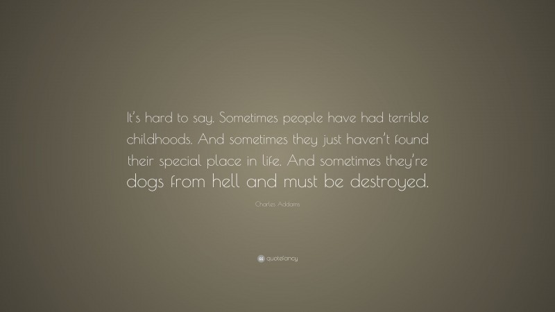 Charles Addams Quote: “It’s hard to say. Sometimes people have had terrible childhoods. And sometimes they just haven’t found their special place in life. And sometimes they’re dogs from hell and must be destroyed.”
