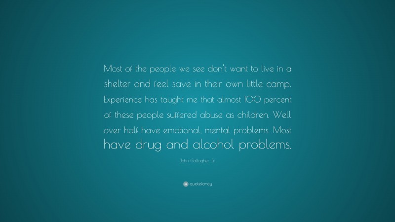 John Gallagher, Jr. Quote: “Most of the people we see don’t want to live in a shelter and feel save in their own little camp. Experience has taught me that almost 100 percent of these people suffered abuse as children. Well over half have emotional, mental problems. Most have drug and alcohol problems.”