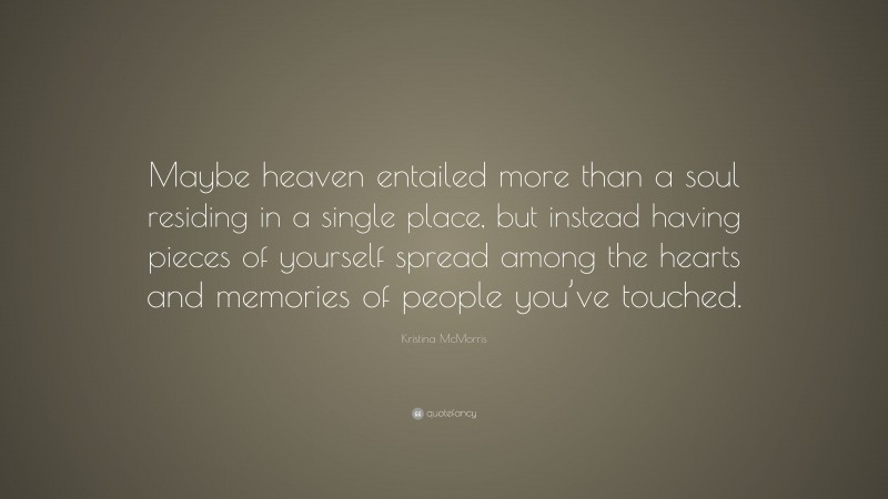 Kristina McMorris Quote: “Maybe heaven entailed more than a soul residing in a single place, but instead having pieces of yourself spread among the hearts and memories of people you’ve touched.”
