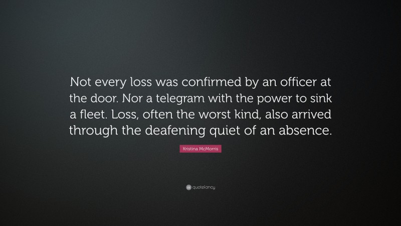 Kristina McMorris Quote: “Not every loss was confirmed by an officer at the door. Nor a telegram with the power to sink a fleet. Loss, often the worst kind, also arrived through the deafening quiet of an absence.”