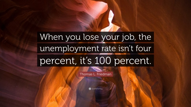 Thomas L. Friedman Quote: “When you lose your job, the unemployment rate isn’t four percent, it’s 100 percent.”