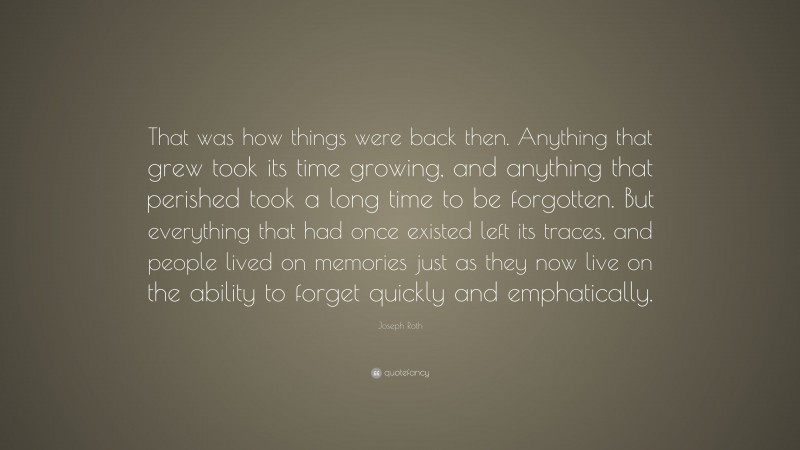 Joseph Roth Quote: “That was how things were back then. Anything that grew took its time growing, and anything that perished took a long time to be forgotten. But everything that had once existed left its traces, and people lived on memories just as they now live on the ability to forget quickly and emphatically.”