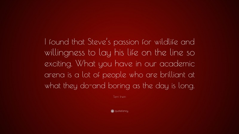 Terri Irwin Quote: “I found that Steve’s passion for wildlife and willingness to lay his life on the line so exciting. What you have in our academic arena is a lot of people who are brilliant at what they do-and boring as the day is long.”