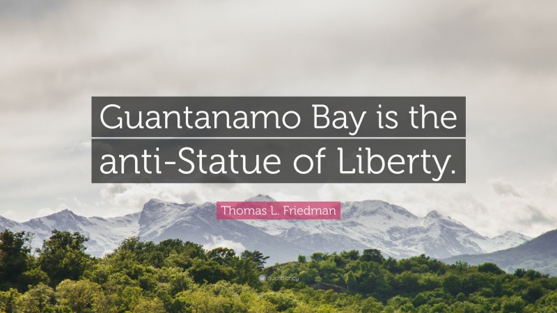 Thomas L. Friedman Quote: “Guantanamo Bay is the anti-Statue of Liberty.”