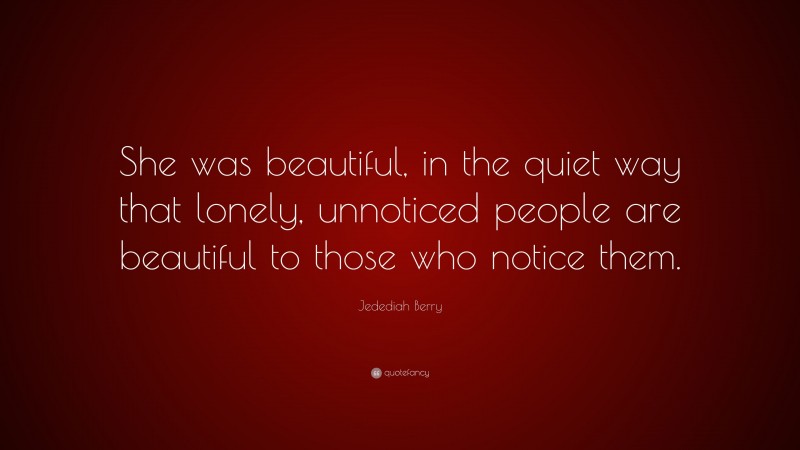 Jedediah Berry Quote: “She was beautiful, in the quiet way that lonely, unnoticed people are beautiful to those who notice them.”