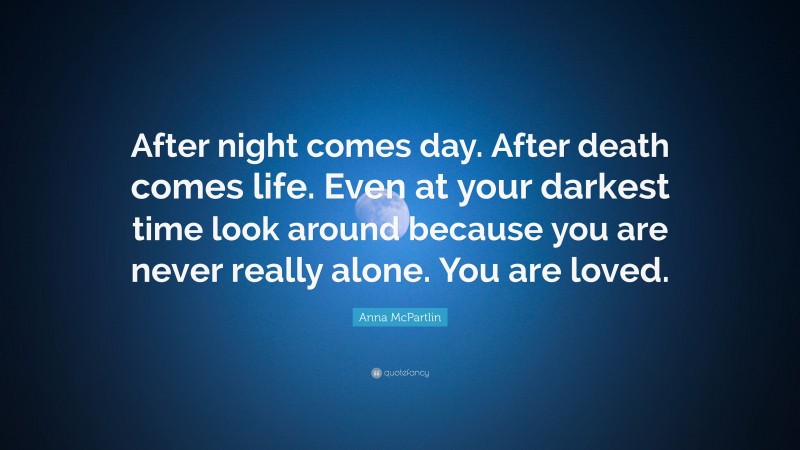 Anna McPartlin Quote: “After night comes day. After death comes life. Even at your darkest time look around because you are never really alone. You are loved.”