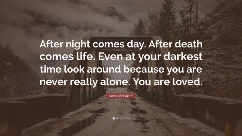 Anna McPartlin Quote: “After night comes day. After death comes life. Even at your darkest time look around because you are never really alone. You are loved.”