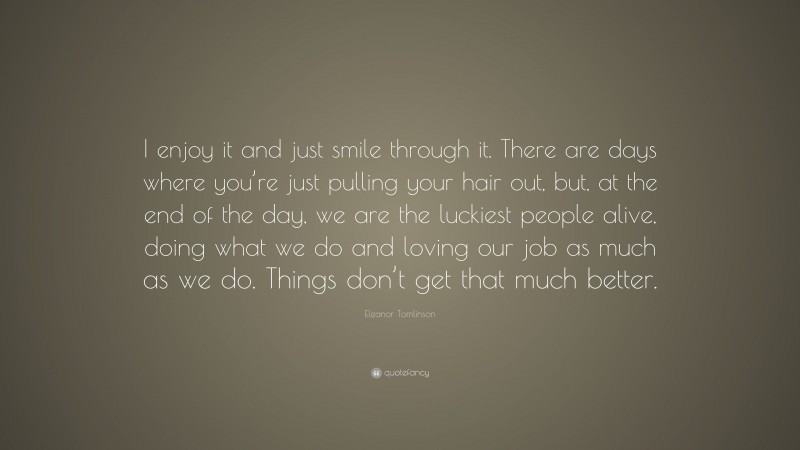 Eleanor Tomlinson Quote: “I enjoy it and just smile through it. There are days where you’re just pulling your hair out, but, at the end of the day, we are the luckiest people alive, doing what we do and loving our job as much as we do. Things don’t get that much better.”