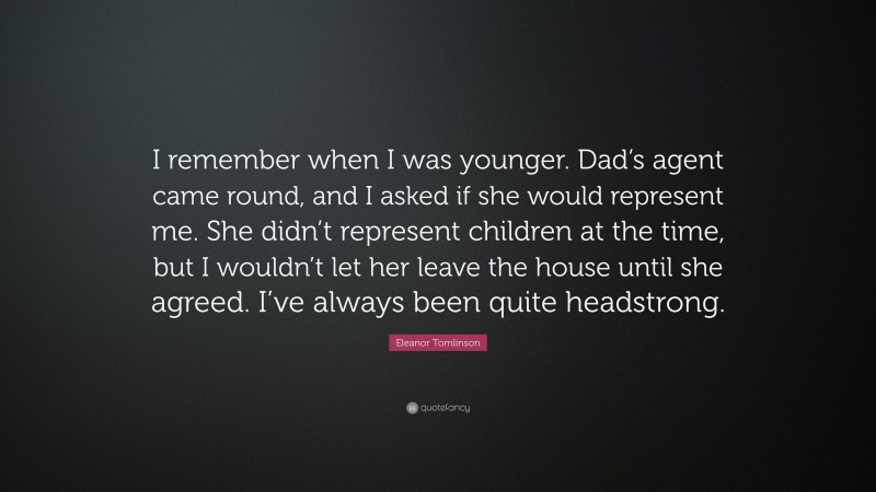 Eleanor Tomlinson Quote: “I remember when I was younger. Dad’s agent came round, and I asked if she would represent me. She didn’t represent children at the time, but I wouldn’t let her leave the house until she agreed. I’ve always been quite headstrong.”