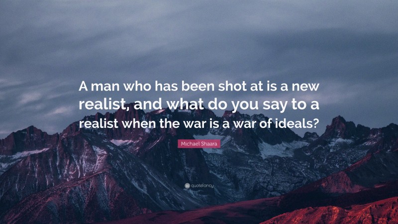 Michael Shaara Quote: “A man who has been shot at is a new realist, and what do you say to a realist when the war is a war of ideals?”